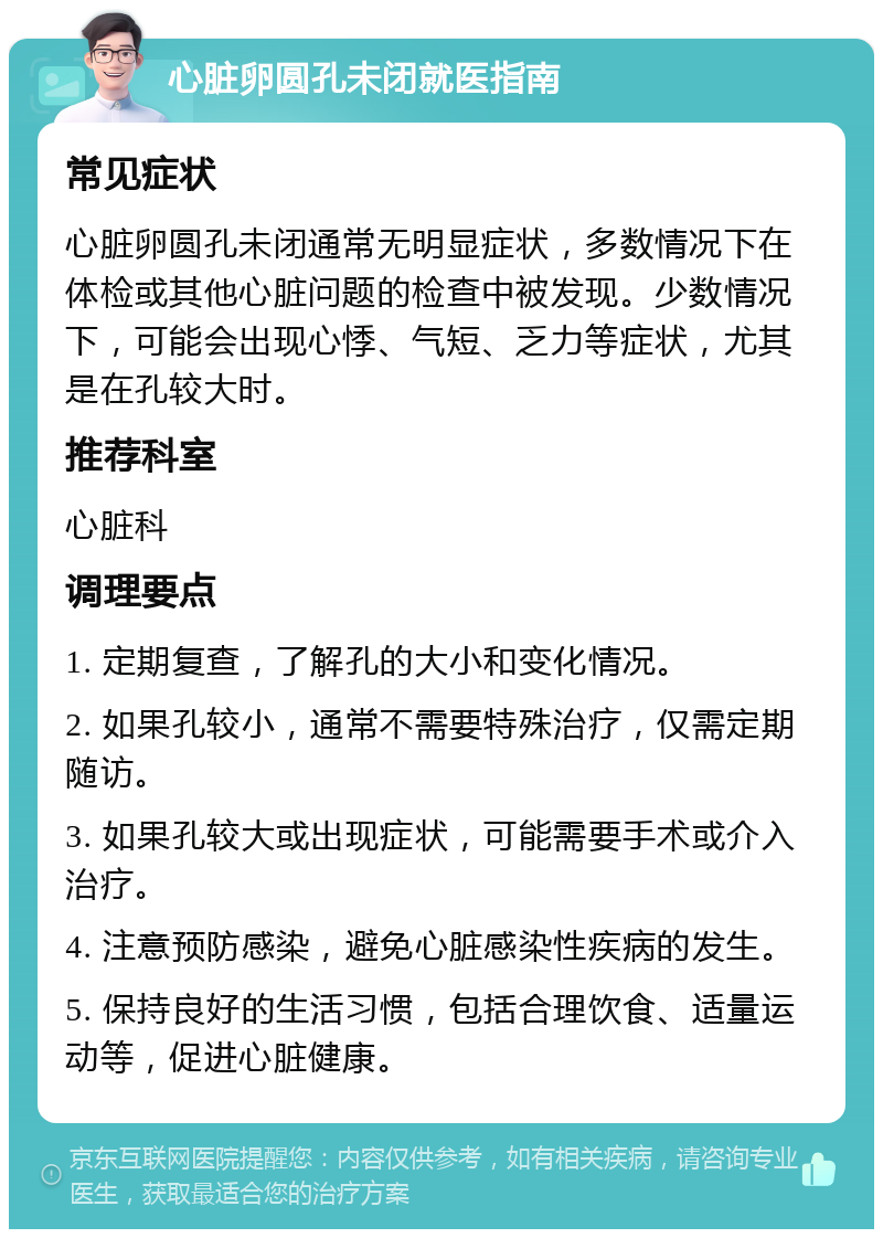 心脏卵圆孔未闭就医指南 常见症状 心脏卵圆孔未闭通常无明显症状，多数情况下在体检或其他心脏问题的检查中被发现。少数情况下，可能会出现心悸、气短、乏力等症状，尤其是在孔较大时。 推荐科室 心脏科 调理要点 1. 定期复查，了解孔的大小和变化情况。 2. 如果孔较小，通常不需要特殊治疗，仅需定期随访。 3. 如果孔较大或出现症状，可能需要手术或介入治疗。 4. 注意预防感染，避免心脏感染性疾病的发生。 5. 保持良好的生活习惯，包括合理饮食、适量运动等，促进心脏健康。