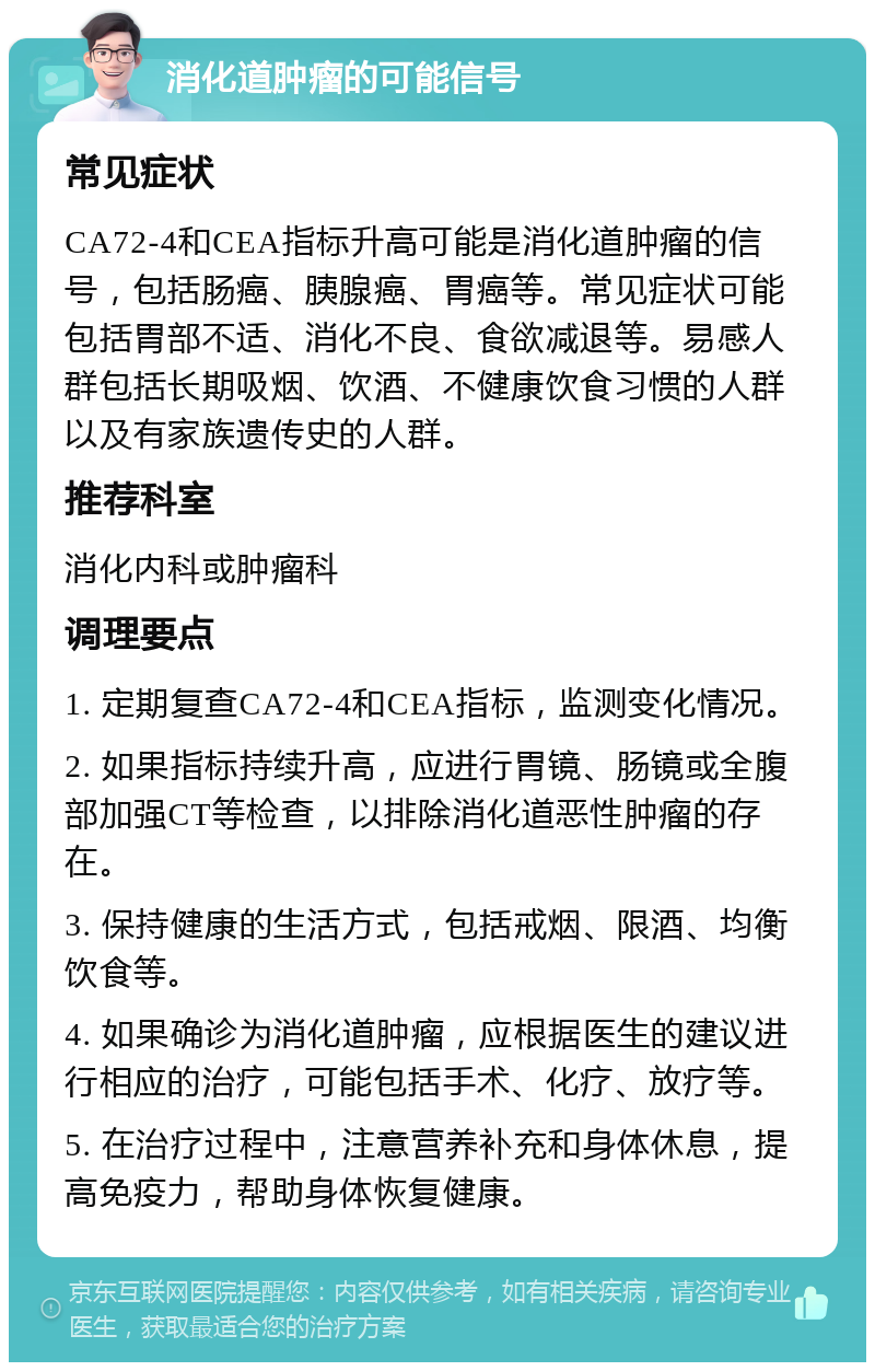 消化道肿瘤的可能信号 常见症状 CA72-4和CEA指标升高可能是消化道肿瘤的信号，包括肠癌、胰腺癌、胃癌等。常见症状可能包括胃部不适、消化不良、食欲减退等。易感人群包括长期吸烟、饮酒、不健康饮食习惯的人群以及有家族遗传史的人群。 推荐科室 消化内科或肿瘤科 调理要点 1. 定期复查CA72-4和CEA指标，监测变化情况。 2. 如果指标持续升高，应进行胃镜、肠镜或全腹部加强CT等检查，以排除消化道恶性肿瘤的存在。 3. 保持健康的生活方式，包括戒烟、限酒、均衡饮食等。 4. 如果确诊为消化道肿瘤，应根据医生的建议进行相应的治疗，可能包括手术、化疗、放疗等。 5. 在治疗过程中，注意营养补充和身体休息，提高免疫力，帮助身体恢复健康。