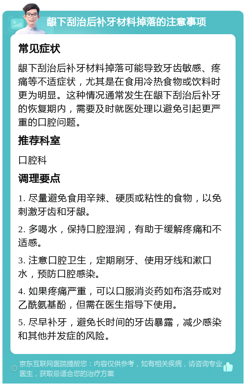 龈下刮治后补牙材料掉落的注意事项 常见症状 龈下刮治后补牙材料掉落可能导致牙齿敏感、疼痛等不适症状，尤其是在食用冷热食物或饮料时更为明显。这种情况通常发生在龈下刮治后补牙的恢复期内，需要及时就医处理以避免引起更严重的口腔问题。 推荐科室 口腔科 调理要点 1. 尽量避免食用辛辣、硬质或粘性的食物，以免刺激牙齿和牙龈。 2. 多喝水，保持口腔湿润，有助于缓解疼痛和不适感。 3. 注意口腔卫生，定期刷牙、使用牙线和漱口水，预防口腔感染。 4. 如果疼痛严重，可以口服消炎药如布洛芬或对乙酰氨基酚，但需在医生指导下使用。 5. 尽早补牙，避免长时间的牙齿暴露，减少感染和其他并发症的风险。