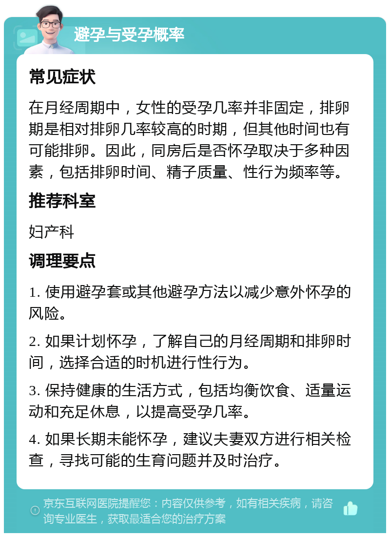 避孕与受孕概率 常见症状 在月经周期中，女性的受孕几率并非固定，排卵期是相对排卵几率较高的时期，但其他时间也有可能排卵。因此，同房后是否怀孕取决于多种因素，包括排卵时间、精子质量、性行为频率等。 推荐科室 妇产科 调理要点 1. 使用避孕套或其他避孕方法以减少意外怀孕的风险。 2. 如果计划怀孕，了解自己的月经周期和排卵时间，选择合适的时机进行性行为。 3. 保持健康的生活方式，包括均衡饮食、适量运动和充足休息，以提高受孕几率。 4. 如果长期未能怀孕，建议夫妻双方进行相关检查，寻找可能的生育问题并及时治疗。