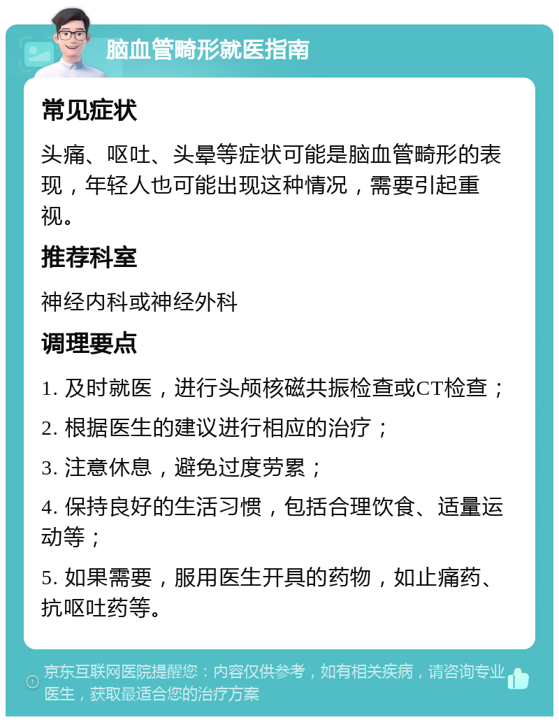 脑血管畸形就医指南 常见症状 头痛、呕吐、头晕等症状可能是脑血管畸形的表现，年轻人也可能出现这种情况，需要引起重视。 推荐科室 神经内科或神经外科 调理要点 1. 及时就医，进行头颅核磁共振检查或CT检查； 2. 根据医生的建议进行相应的治疗； 3. 注意休息，避免过度劳累； 4. 保持良好的生活习惯，包括合理饮食、适量运动等； 5. 如果需要，服用医生开具的药物，如止痛药、抗呕吐药等。