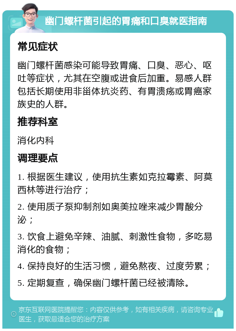 幽门螺杆菌引起的胃痛和口臭就医指南 常见症状 幽门螺杆菌感染可能导致胃痛、口臭、恶心、呕吐等症状，尤其在空腹或进食后加重。易感人群包括长期使用非甾体抗炎药、有胃溃疡或胃癌家族史的人群。 推荐科室 消化内科 调理要点 1. 根据医生建议，使用抗生素如克拉霉素、阿莫西林等进行治疗； 2. 使用质子泵抑制剂如奥美拉唑来减少胃酸分泌； 3. 饮食上避免辛辣、油腻、刺激性食物，多吃易消化的食物； 4. 保持良好的生活习惯，避免熬夜、过度劳累； 5. 定期复查，确保幽门螺杆菌已经被清除。