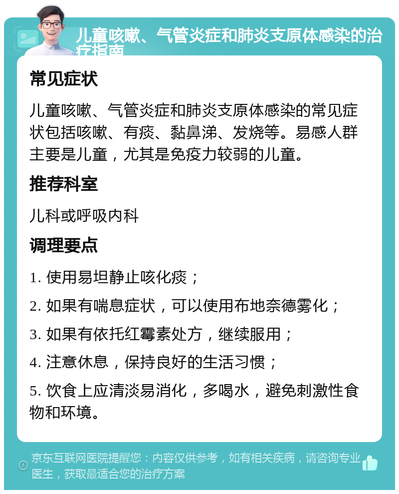 儿童咳嗽、气管炎症和肺炎支原体感染的治疗指南 常见症状 儿童咳嗽、气管炎症和肺炎支原体感染的常见症状包括咳嗽、有痰、黏鼻涕、发烧等。易感人群主要是儿童，尤其是免疫力较弱的儿童。 推荐科室 儿科或呼吸内科 调理要点 1. 使用易坦静止咳化痰； 2. 如果有喘息症状，可以使用布地奈德雾化； 3. 如果有依托红霉素处方，继续服用； 4. 注意休息，保持良好的生活习惯； 5. 饮食上应清淡易消化，多喝水，避免刺激性食物和环境。