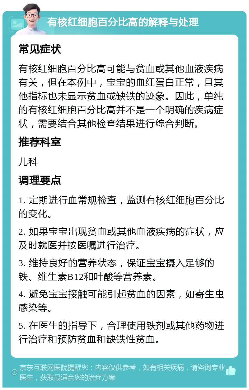 有核红细胞百分比高的解释与处理 常见症状 有核红细胞百分比高可能与贫血或其他血液疾病有关，但在本例中，宝宝的血红蛋白正常，且其他指标也未显示贫血或缺铁的迹象。因此，单纯的有核红细胞百分比高并不是一个明确的疾病症状，需要结合其他检查结果进行综合判断。 推荐科室 儿科 调理要点 1. 定期进行血常规检查，监测有核红细胞百分比的变化。 2. 如果宝宝出现贫血或其他血液疾病的症状，应及时就医并按医嘱进行治疗。 3. 维持良好的营养状态，保证宝宝摄入足够的铁、维生素B12和叶酸等营养素。 4. 避免宝宝接触可能引起贫血的因素，如寄生虫感染等。 5. 在医生的指导下，合理使用铁剂或其他药物进行治疗和预防贫血和缺铁性贫血。