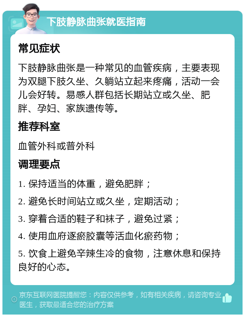 下肢静脉曲张就医指南 常见症状 下肢静脉曲张是一种常见的血管疾病，主要表现为双腿下肢久坐、久躺站立起来疼痛，活动一会儿会好转。易感人群包括长期站立或久坐、肥胖、孕妇、家族遗传等。 推荐科室 血管外科或普外科 调理要点 1. 保持适当的体重，避免肥胖； 2. 避免长时间站立或久坐，定期活动； 3. 穿着合适的鞋子和袜子，避免过紧； 4. 使用血府逐瘀胶囊等活血化瘀药物； 5. 饮食上避免辛辣生冷的食物，注意休息和保持良好的心态。