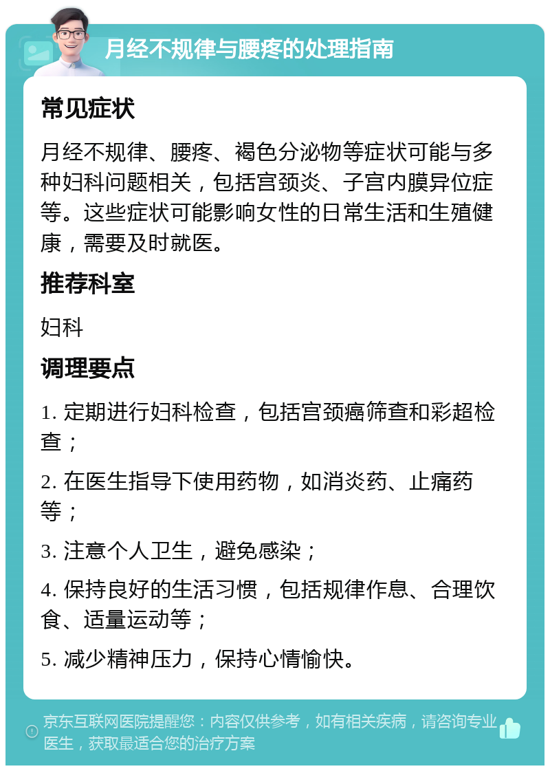 月经不规律与腰疼的处理指南 常见症状 月经不规律、腰疼、褐色分泌物等症状可能与多种妇科问题相关，包括宫颈炎、子宫内膜异位症等。这些症状可能影响女性的日常生活和生殖健康，需要及时就医。 推荐科室 妇科 调理要点 1. 定期进行妇科检查，包括宫颈癌筛查和彩超检查； 2. 在医生指导下使用药物，如消炎药、止痛药等； 3. 注意个人卫生，避免感染； 4. 保持良好的生活习惯，包括规律作息、合理饮食、适量运动等； 5. 减少精神压力，保持心情愉快。