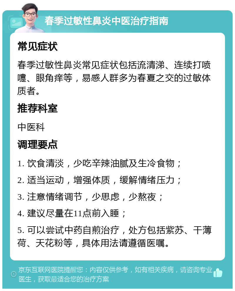 春季过敏性鼻炎中医治疗指南 常见症状 春季过敏性鼻炎常见症状包括流清涕、连续打喷嚏、眼角痒等，易感人群多为春夏之交的过敏体质者。 推荐科室 中医科 调理要点 1. 饮食清淡，少吃辛辣油腻及生冷食物； 2. 适当运动，增强体质，缓解情绪压力； 3. 注意情绪调节，少思虑，少熬夜； 4. 建议尽量在11点前入睡； 5. 可以尝试中药自煎治疗，处方包括紫苏、干薄荷、天花粉等，具体用法请遵循医嘱。