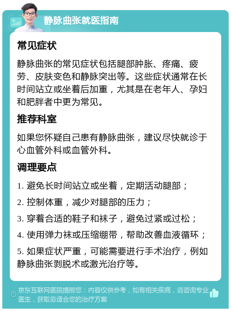 静脉曲张就医指南 常见症状 静脉曲张的常见症状包括腿部肿胀、疼痛、疲劳、皮肤变色和静脉突出等。这些症状通常在长时间站立或坐着后加重，尤其是在老年人、孕妇和肥胖者中更为常见。 推荐科室 如果您怀疑自己患有静脉曲张，建议尽快就诊于心血管外科或血管外科。 调理要点 1. 避免长时间站立或坐着，定期活动腿部； 2. 控制体重，减少对腿部的压力； 3. 穿着合适的鞋子和袜子，避免过紧或过松； 4. 使用弹力袜或压缩绷带，帮助改善血液循环； 5. 如果症状严重，可能需要进行手术治疗，例如静脉曲张剥脱术或激光治疗等。