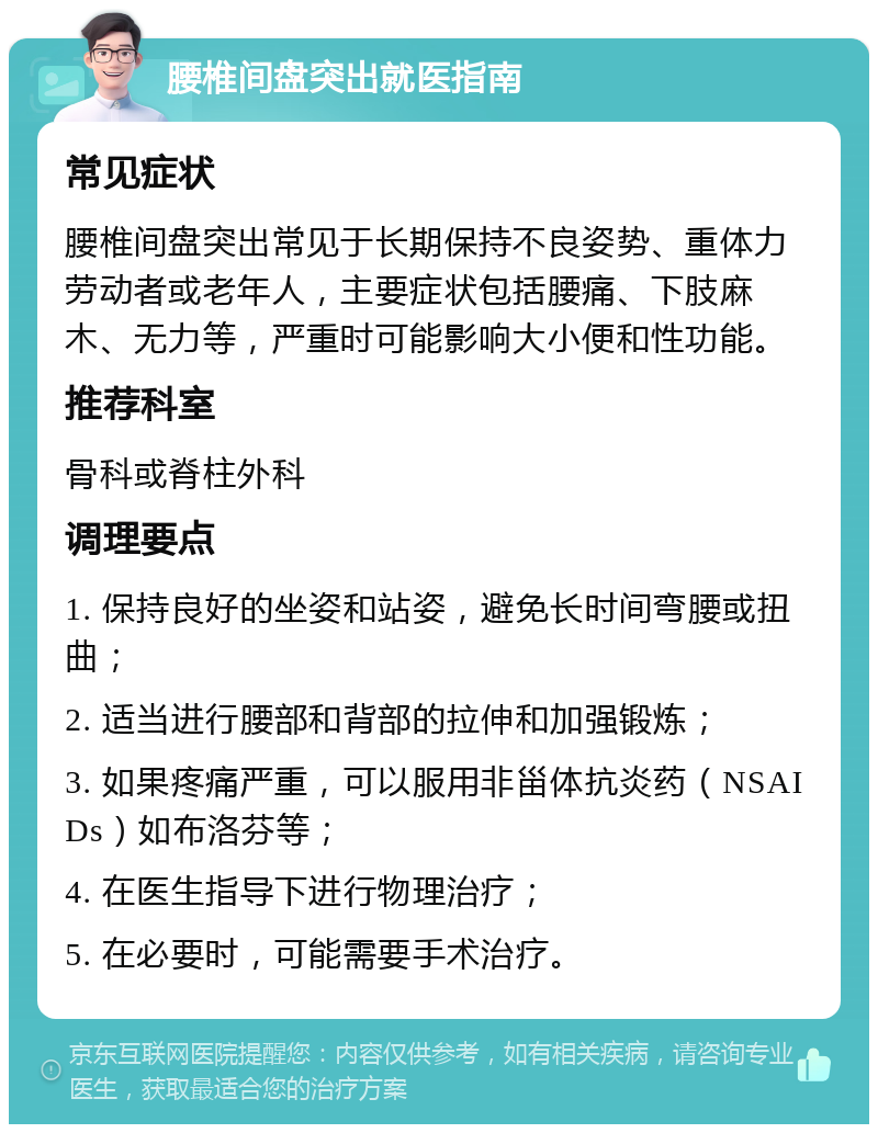 腰椎间盘突出就医指南 常见症状 腰椎间盘突出常见于长期保持不良姿势、重体力劳动者或老年人，主要症状包括腰痛、下肢麻木、无力等，严重时可能影响大小便和性功能。 推荐科室 骨科或脊柱外科 调理要点 1. 保持良好的坐姿和站姿，避免长时间弯腰或扭曲； 2. 适当进行腰部和背部的拉伸和加强锻炼； 3. 如果疼痛严重，可以服用非甾体抗炎药（NSAIDs）如布洛芬等； 4. 在医生指导下进行物理治疗； 5. 在必要时，可能需要手术治疗。