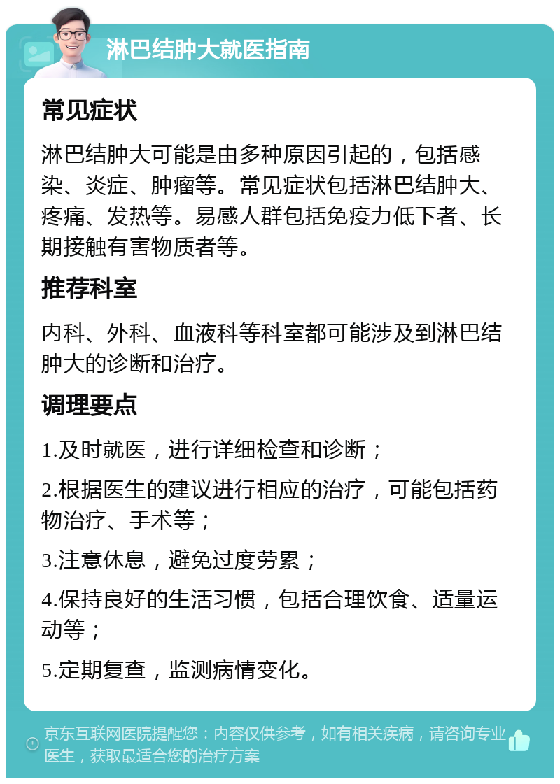 淋巴结肿大就医指南 常见症状 淋巴结肿大可能是由多种原因引起的，包括感染、炎症、肿瘤等。常见症状包括淋巴结肿大、疼痛、发热等。易感人群包括免疫力低下者、长期接触有害物质者等。 推荐科室 内科、外科、血液科等科室都可能涉及到淋巴结肿大的诊断和治疗。 调理要点 1.及时就医，进行详细检查和诊断； 2.根据医生的建议进行相应的治疗，可能包括药物治疗、手术等； 3.注意休息，避免过度劳累； 4.保持良好的生活习惯，包括合理饮食、适量运动等； 5.定期复查，监测病情变化。