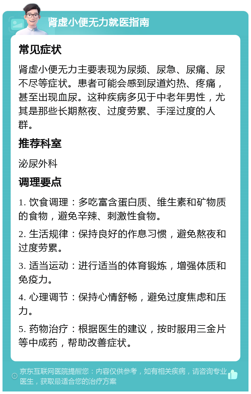 肾虚小便无力就医指南 常见症状 肾虚小便无力主要表现为尿频、尿急、尿痛、尿不尽等症状。患者可能会感到尿道灼热、疼痛，甚至出现血尿。这种疾病多见于中老年男性，尤其是那些长期熬夜、过度劳累、手淫过度的人群。 推荐科室 泌尿外科 调理要点 1. 饮食调理：多吃富含蛋白质、维生素和矿物质的食物，避免辛辣、刺激性食物。 2. 生活规律：保持良好的作息习惯，避免熬夜和过度劳累。 3. 适当运动：进行适当的体育锻炼，增强体质和免疫力。 4. 心理调节：保持心情舒畅，避免过度焦虑和压力。 5. 药物治疗：根据医生的建议，按时服用三金片等中成药，帮助改善症状。