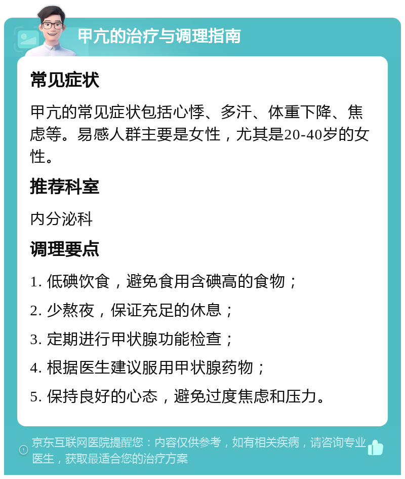 甲亢的治疗与调理指南 常见症状 甲亢的常见症状包括心悸、多汗、体重下降、焦虑等。易感人群主要是女性，尤其是20-40岁的女性。 推荐科室 内分泌科 调理要点 1. 低碘饮食，避免食用含碘高的食物； 2. 少熬夜，保证充足的休息； 3. 定期进行甲状腺功能检查； 4. 根据医生建议服用甲状腺药物； 5. 保持良好的心态，避免过度焦虑和压力。