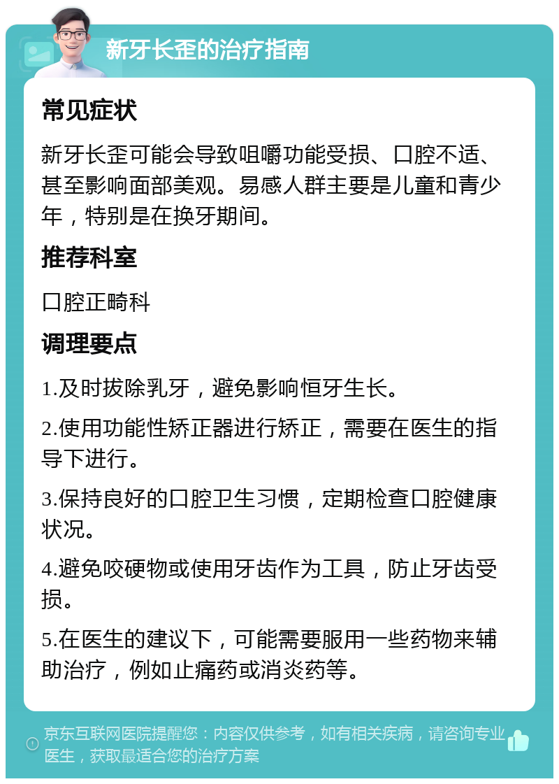 新牙长歪的治疗指南 常见症状 新牙长歪可能会导致咀嚼功能受损、口腔不适、甚至影响面部美观。易感人群主要是儿童和青少年，特别是在换牙期间。 推荐科室 口腔正畸科 调理要点 1.及时拔除乳牙，避免影响恒牙生长。 2.使用功能性矫正器进行矫正，需要在医生的指导下进行。 3.保持良好的口腔卫生习惯，定期检查口腔健康状况。 4.避免咬硬物或使用牙齿作为工具，防止牙齿受损。 5.在医生的建议下，可能需要服用一些药物来辅助治疗，例如止痛药或消炎药等。