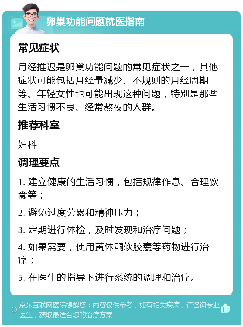 卵巢功能问题就医指南 常见症状 月经推迟是卵巢功能问题的常见症状之一，其他症状可能包括月经量减少、不规则的月经周期等。年轻女性也可能出现这种问题，特别是那些生活习惯不良、经常熬夜的人群。 推荐科室 妇科 调理要点 1. 建立健康的生活习惯，包括规律作息、合理饮食等； 2. 避免过度劳累和精神压力； 3. 定期进行体检，及时发现和治疗问题； 4. 如果需要，使用黄体酮软胶囊等药物进行治疗； 5. 在医生的指导下进行系统的调理和治疗。