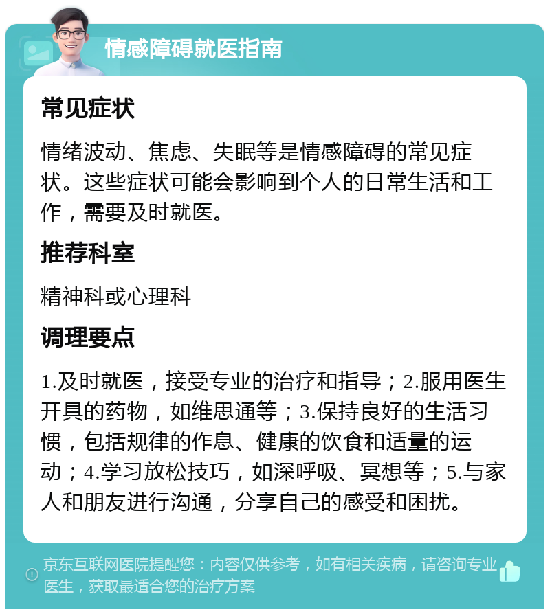 情感障碍就医指南 常见症状 情绪波动、焦虑、失眠等是情感障碍的常见症状。这些症状可能会影响到个人的日常生活和工作，需要及时就医。 推荐科室 精神科或心理科 调理要点 1.及时就医，接受专业的治疗和指导；2.服用医生开具的药物，如维思通等；3.保持良好的生活习惯，包括规律的作息、健康的饮食和适量的运动；4.学习放松技巧，如深呼吸、冥想等；5.与家人和朋友进行沟通，分享自己的感受和困扰。