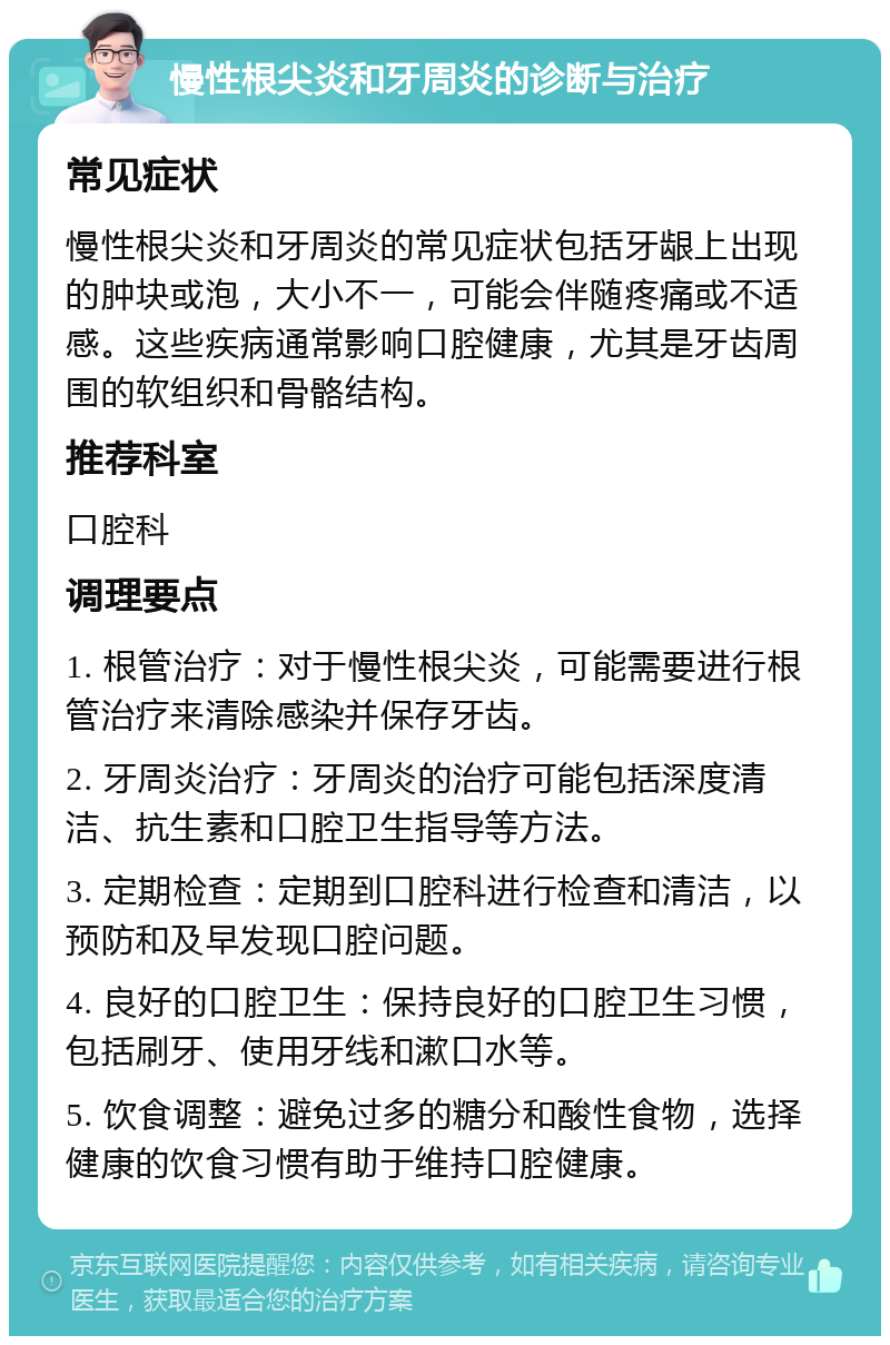 慢性根尖炎和牙周炎的诊断与治疗 常见症状 慢性根尖炎和牙周炎的常见症状包括牙龈上出现的肿块或泡，大小不一，可能会伴随疼痛或不适感。这些疾病通常影响口腔健康，尤其是牙齿周围的软组织和骨骼结构。 推荐科室 口腔科 调理要点 1. 根管治疗：对于慢性根尖炎，可能需要进行根管治疗来清除感染并保存牙齿。 2. 牙周炎治疗：牙周炎的治疗可能包括深度清洁、抗生素和口腔卫生指导等方法。 3. 定期检查：定期到口腔科进行检查和清洁，以预防和及早发现口腔问题。 4. 良好的口腔卫生：保持良好的口腔卫生习惯，包括刷牙、使用牙线和漱口水等。 5. 饮食调整：避免过多的糖分和酸性食物，选择健康的饮食习惯有助于维持口腔健康。