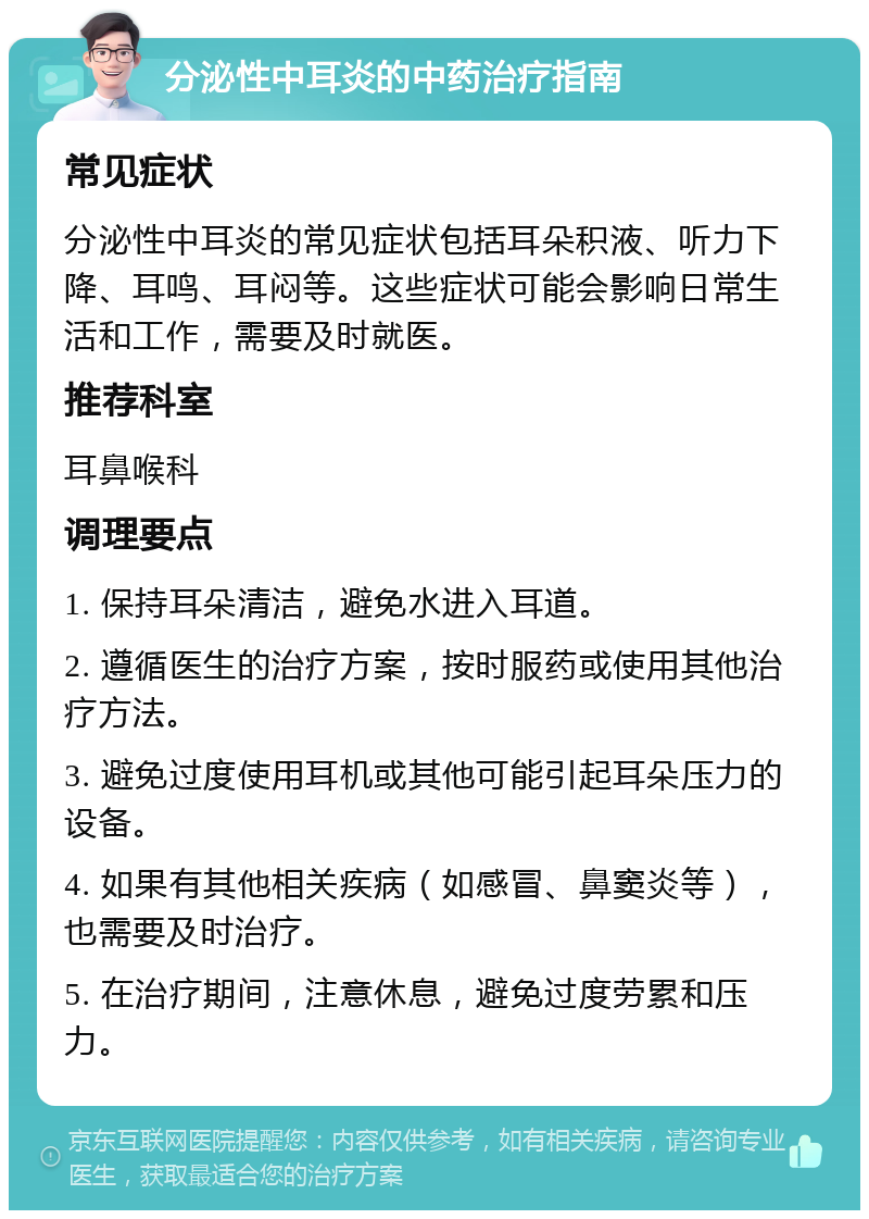 分泌性中耳炎的中药治疗指南 常见症状 分泌性中耳炎的常见症状包括耳朵积液、听力下降、耳鸣、耳闷等。这些症状可能会影响日常生活和工作，需要及时就医。 推荐科室 耳鼻喉科 调理要点 1. 保持耳朵清洁，避免水进入耳道。 2. 遵循医生的治疗方案，按时服药或使用其他治疗方法。 3. 避免过度使用耳机或其他可能引起耳朵压力的设备。 4. 如果有其他相关疾病（如感冒、鼻窦炎等），也需要及时治疗。 5. 在治疗期间，注意休息，避免过度劳累和压力。