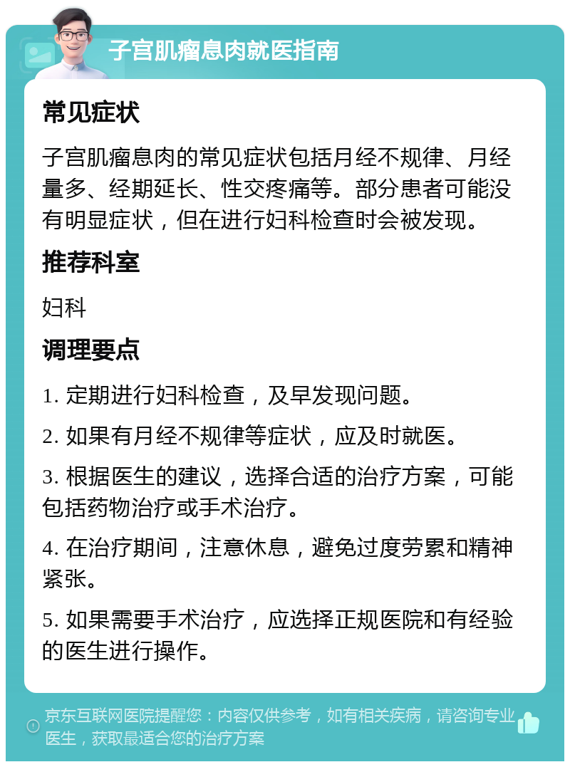 子宫肌瘤息肉就医指南 常见症状 子宫肌瘤息肉的常见症状包括月经不规律、月经量多、经期延长、性交疼痛等。部分患者可能没有明显症状，但在进行妇科检查时会被发现。 推荐科室 妇科 调理要点 1. 定期进行妇科检查，及早发现问题。 2. 如果有月经不规律等症状，应及时就医。 3. 根据医生的建议，选择合适的治疗方案，可能包括药物治疗或手术治疗。 4. 在治疗期间，注意休息，避免过度劳累和精神紧张。 5. 如果需要手术治疗，应选择正规医院和有经验的医生进行操作。