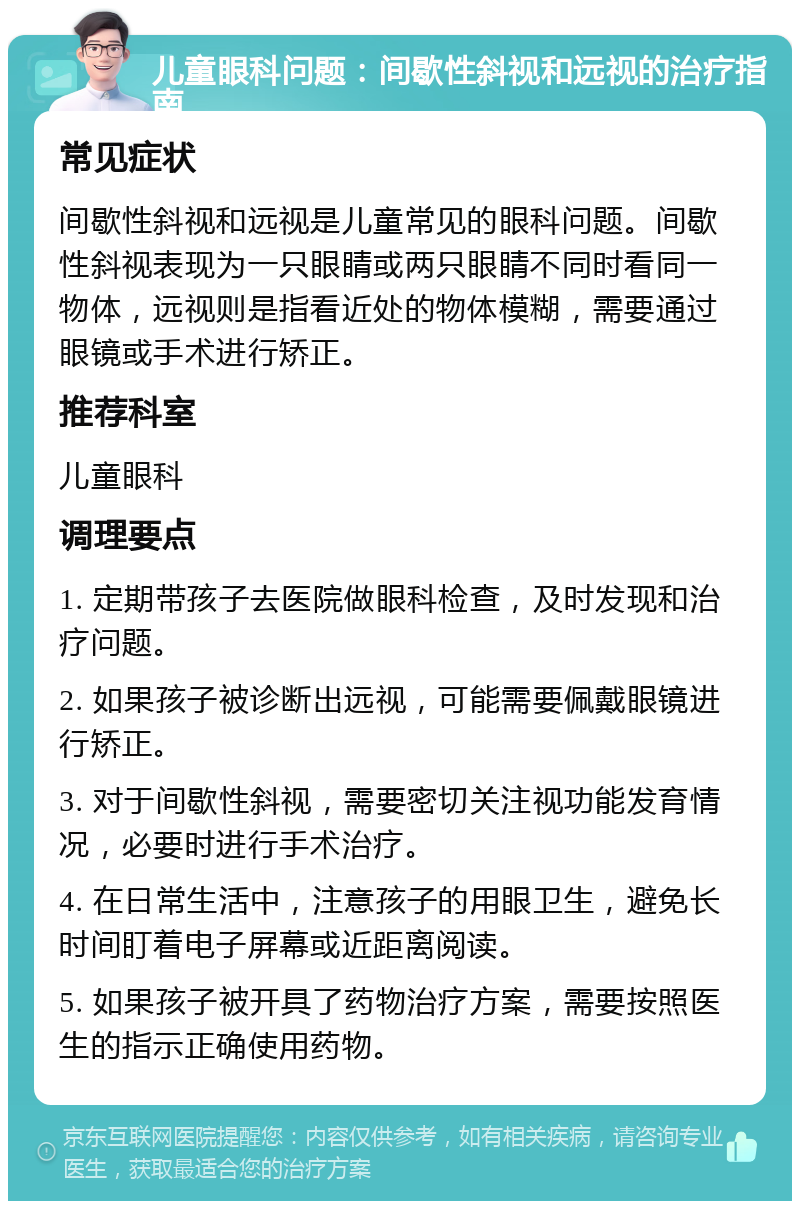 儿童眼科问题：间歇性斜视和远视的治疗指南 常见症状 间歇性斜视和远视是儿童常见的眼科问题。间歇性斜视表现为一只眼睛或两只眼睛不同时看同一物体，远视则是指看近处的物体模糊，需要通过眼镜或手术进行矫正。 推荐科室 儿童眼科 调理要点 1. 定期带孩子去医院做眼科检查，及时发现和治疗问题。 2. 如果孩子被诊断出远视，可能需要佩戴眼镜进行矫正。 3. 对于间歇性斜视，需要密切关注视功能发育情况，必要时进行手术治疗。 4. 在日常生活中，注意孩子的用眼卫生，避免长时间盯着电子屏幕或近距离阅读。 5. 如果孩子被开具了药物治疗方案，需要按照医生的指示正确使用药物。