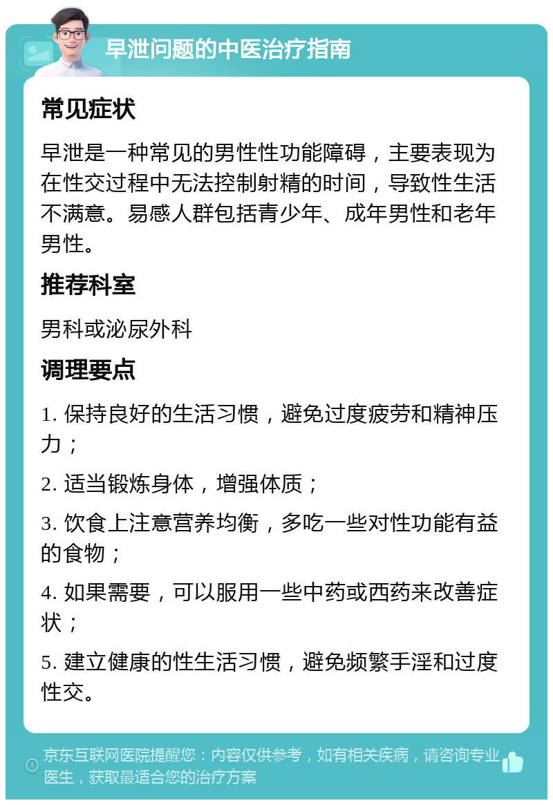 早泄问题的中医治疗指南 常见症状 早泄是一种常见的男性性功能障碍，主要表现为在性交过程中无法控制射精的时间，导致性生活不满意。易感人群包括青少年、成年男性和老年男性。 推荐科室 男科或泌尿外科 调理要点 1. 保持良好的生活习惯，避免过度疲劳和精神压力； 2. 适当锻炼身体，增强体质； 3. 饮食上注意营养均衡，多吃一些对性功能有益的食物； 4. 如果需要，可以服用一些中药或西药来改善症状； 5. 建立健康的性生活习惯，避免频繁手淫和过度性交。