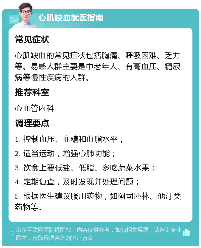 心肌缺血就医指南 常见症状 心肌缺血的常见症状包括胸痛、呼吸困难、乏力等。易感人群主要是中老年人、有高血压、糖尿病等慢性疾病的人群。 推荐科室 心血管内科 调理要点 1. 控制血压、血糖和血脂水平； 2. 适当运动，增强心肺功能； 3. 饮食上要低盐、低脂、多吃蔬菜水果； 4. 定期复查，及时发现并处理问题； 5. 根据医生建议服用药物，如阿司匹林、他汀类药物等。