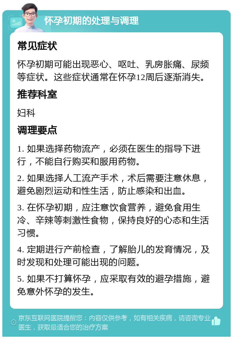 怀孕初期的处理与调理 常见症状 怀孕初期可能出现恶心、呕吐、乳房胀痛、尿频等症状。这些症状通常在怀孕12周后逐渐消失。 推荐科室 妇科 调理要点 1. 如果选择药物流产，必须在医生的指导下进行，不能自行购买和服用药物。 2. 如果选择人工流产手术，术后需要注意休息，避免剧烈运动和性生活，防止感染和出血。 3. 在怀孕初期，应注意饮食营养，避免食用生冷、辛辣等刺激性食物，保持良好的心态和生活习惯。 4. 定期进行产前检查，了解胎儿的发育情况，及时发现和处理可能出现的问题。 5. 如果不打算怀孕，应采取有效的避孕措施，避免意外怀孕的发生。