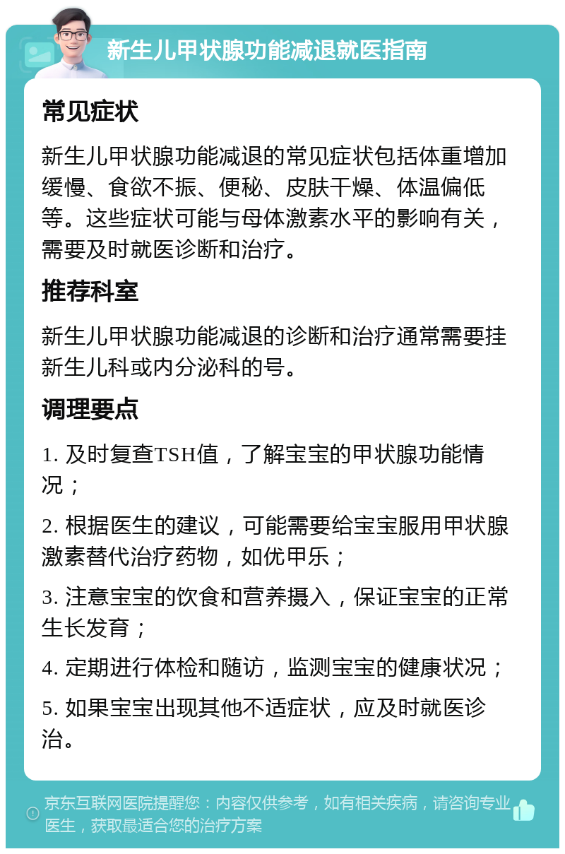 新生儿甲状腺功能减退就医指南 常见症状 新生儿甲状腺功能减退的常见症状包括体重增加缓慢、食欲不振、便秘、皮肤干燥、体温偏低等。这些症状可能与母体激素水平的影响有关，需要及时就医诊断和治疗。 推荐科室 新生儿甲状腺功能减退的诊断和治疗通常需要挂新生儿科或内分泌科的号。 调理要点 1. 及时复查TSH值，了解宝宝的甲状腺功能情况； 2. 根据医生的建议，可能需要给宝宝服用甲状腺激素替代治疗药物，如优甲乐； 3. 注意宝宝的饮食和营养摄入，保证宝宝的正常生长发育； 4. 定期进行体检和随访，监测宝宝的健康状况； 5. 如果宝宝出现其他不适症状，应及时就医诊治。