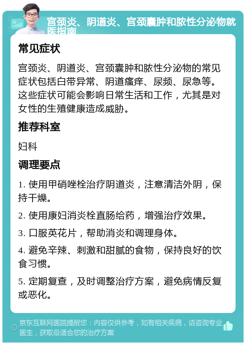 宫颈炎、阴道炎、宫颈囊肿和脓性分泌物就医指南 常见症状 宫颈炎、阴道炎、宫颈囊肿和脓性分泌物的常见症状包括白带异常、阴道瘙痒、尿频、尿急等。这些症状可能会影响日常生活和工作，尤其是对女性的生殖健康造成威胁。 推荐科室 妇科 调理要点 1. 使用甲硝唑栓治疗阴道炎，注意清洁外阴，保持干燥。 2. 使用康妇消炎栓直肠给药，增强治疗效果。 3. 口服英花片，帮助消炎和调理身体。 4. 避免辛辣、刺激和甜腻的食物，保持良好的饮食习惯。 5. 定期复查，及时调整治疗方案，避免病情反复或恶化。