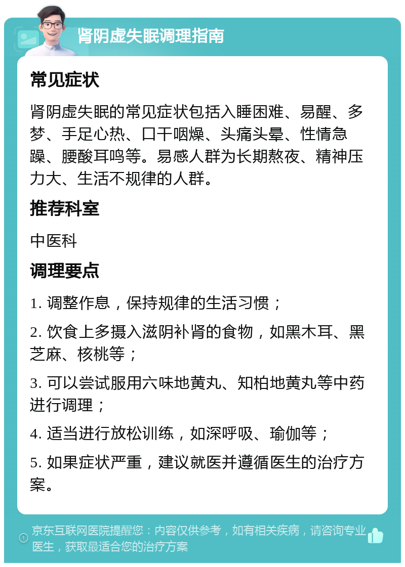 肾阴虚失眠调理指南 常见症状 肾阴虚失眠的常见症状包括入睡困难、易醒、多梦、手足心热、口干咽燥、头痛头晕、性情急躁、腰酸耳鸣等。易感人群为长期熬夜、精神压力大、生活不规律的人群。 推荐科室 中医科 调理要点 1. 调整作息，保持规律的生活习惯； 2. 饮食上多摄入滋阴补肾的食物，如黑木耳、黑芝麻、核桃等； 3. 可以尝试服用六味地黄丸、知柏地黄丸等中药进行调理； 4. 适当进行放松训练，如深呼吸、瑜伽等； 5. 如果症状严重，建议就医并遵循医生的治疗方案。