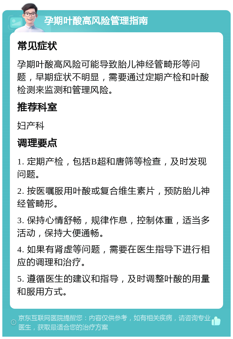 孕期叶酸高风险管理指南 常见症状 孕期叶酸高风险可能导致胎儿神经管畸形等问题，早期症状不明显，需要通过定期产检和叶酸检测来监测和管理风险。 推荐科室 妇产科 调理要点 1. 定期产检，包括B超和唐筛等检查，及时发现问题。 2. 按医嘱服用叶酸或复合维生素片，预防胎儿神经管畸形。 3. 保持心情舒畅，规律作息，控制体重，适当多活动，保持大便通畅。 4. 如果有肾虚等问题，需要在医生指导下进行相应的调理和治疗。 5. 遵循医生的建议和指导，及时调整叶酸的用量和服用方式。