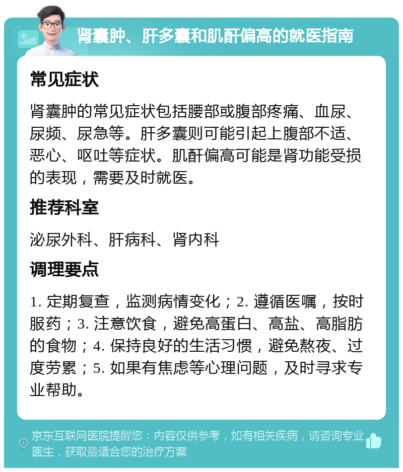 肾囊肿、肝多囊和肌酐偏高的就医指南 常见症状 肾囊肿的常见症状包括腰部或腹部疼痛、血尿、尿频、尿急等。肝多囊则可能引起上腹部不适、恶心、呕吐等症状。肌酐偏高可能是肾功能受损的表现，需要及时就医。 推荐科室 泌尿外科、肝病科、肾内科 调理要点 1. 定期复查，监测病情变化；2. 遵循医嘱，按时服药；3. 注意饮食，避免高蛋白、高盐、高脂肪的食物；4. 保持良好的生活习惯，避免熬夜、过度劳累；5. 如果有焦虑等心理问题，及时寻求专业帮助。