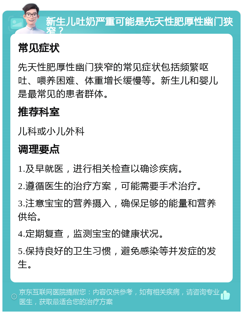 新生儿吐奶严重可能是先天性肥厚性幽门狭窄？ 常见症状 先天性肥厚性幽门狭窄的常见症状包括频繁呕吐、喂养困难、体重增长缓慢等。新生儿和婴儿是最常见的患者群体。 推荐科室 儿科或小儿外科 调理要点 1.及早就医，进行相关检查以确诊疾病。 2.遵循医生的治疗方案，可能需要手术治疗。 3.注意宝宝的营养摄入，确保足够的能量和营养供给。 4.定期复查，监测宝宝的健康状况。 5.保持良好的卫生习惯，避免感染等并发症的发生。