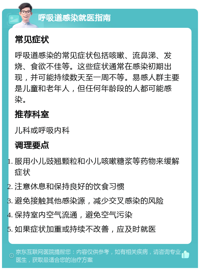 呼吸道感染就医指南 常见症状 呼吸道感染的常见症状包括咳嗽、流鼻涕、发烧、食欲不佳等。这些症状通常在感染初期出现，并可能持续数天至一周不等。易感人群主要是儿童和老年人，但任何年龄段的人都可能感染。 推荐科室 儿科或呼吸内科 调理要点 服用小儿豉翘颗粒和小儿咳嗽糖浆等药物来缓解症状 注意休息和保持良好的饮食习惯 避免接触其他感染源，减少交叉感染的风险 保持室内空气流通，避免空气污染 如果症状加重或持续不改善，应及时就医