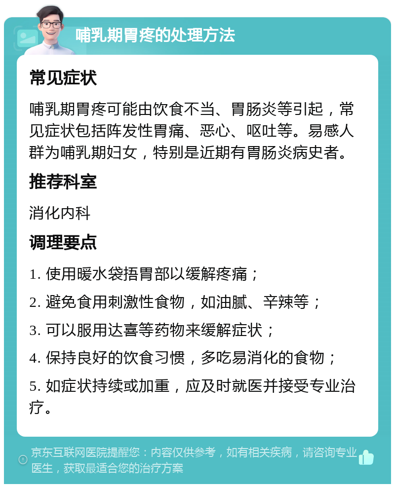 哺乳期胃疼的处理方法 常见症状 哺乳期胃疼可能由饮食不当、胃肠炎等引起，常见症状包括阵发性胃痛、恶心、呕吐等。易感人群为哺乳期妇女，特别是近期有胃肠炎病史者。 推荐科室 消化内科 调理要点 1. 使用暖水袋捂胃部以缓解疼痛； 2. 避免食用刺激性食物，如油腻、辛辣等； 3. 可以服用达喜等药物来缓解症状； 4. 保持良好的饮食习惯，多吃易消化的食物； 5. 如症状持续或加重，应及时就医并接受专业治疗。