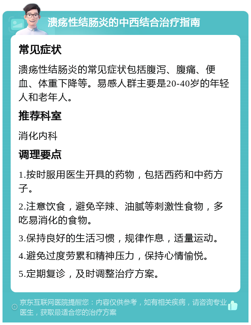 溃疡性结肠炎的中西结合治疗指南 常见症状 溃疡性结肠炎的常见症状包括腹泻、腹痛、便血、体重下降等。易感人群主要是20-40岁的年轻人和老年人。 推荐科室 消化内科 调理要点 1.按时服用医生开具的药物，包括西药和中药方子。 2.注意饮食，避免辛辣、油腻等刺激性食物，多吃易消化的食物。 3.保持良好的生活习惯，规律作息，适量运动。 4.避免过度劳累和精神压力，保持心情愉悦。 5.定期复诊，及时调整治疗方案。