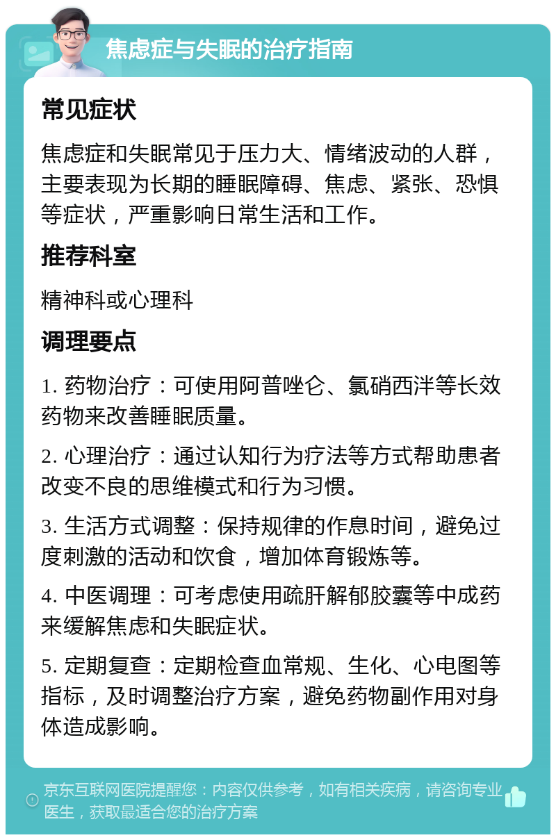 焦虑症与失眠的治疗指南 常见症状 焦虑症和失眠常见于压力大、情绪波动的人群，主要表现为长期的睡眠障碍、焦虑、紧张、恐惧等症状，严重影响日常生活和工作。 推荐科室 精神科或心理科 调理要点 1. 药物治疗：可使用阿普唑仑、氯硝西泮等长效药物来改善睡眠质量。 2. 心理治疗：通过认知行为疗法等方式帮助患者改变不良的思维模式和行为习惯。 3. 生活方式调整：保持规律的作息时间，避免过度刺激的活动和饮食，增加体育锻炼等。 4. 中医调理：可考虑使用疏肝解郁胶囊等中成药来缓解焦虑和失眠症状。 5. 定期复查：定期检查血常规、生化、心电图等指标，及时调整治疗方案，避免药物副作用对身体造成影响。