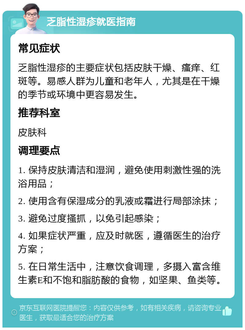 乏脂性湿疹就医指南 常见症状 乏脂性湿疹的主要症状包括皮肤干燥、瘙痒、红斑等。易感人群为儿童和老年人，尤其是在干燥的季节或环境中更容易发生。 推荐科室 皮肤科 调理要点 1. 保持皮肤清洁和湿润，避免使用刺激性强的洗浴用品； 2. 使用含有保湿成分的乳液或霜进行局部涂抹； 3. 避免过度搔抓，以免引起感染； 4. 如果症状严重，应及时就医，遵循医生的治疗方案； 5. 在日常生活中，注意饮食调理，多摄入富含维生素E和不饱和脂肪酸的食物，如坚果、鱼类等。