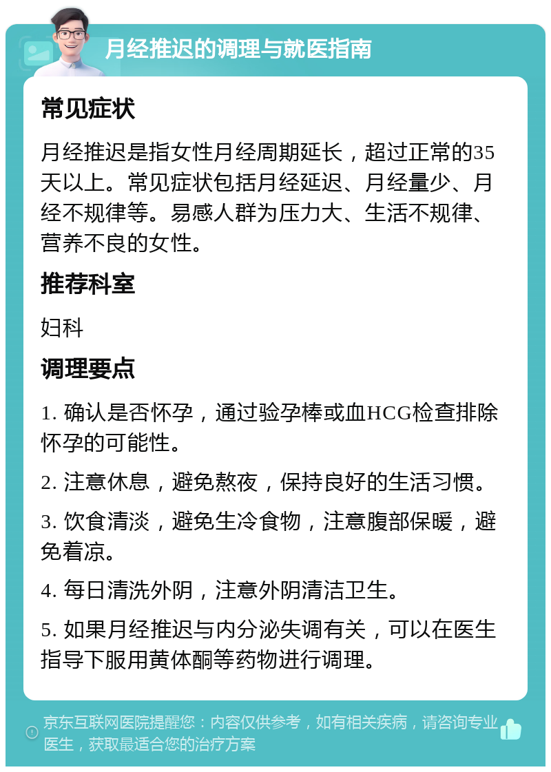 月经推迟的调理与就医指南 常见症状 月经推迟是指女性月经周期延长，超过正常的35天以上。常见症状包括月经延迟、月经量少、月经不规律等。易感人群为压力大、生活不规律、营养不良的女性。 推荐科室 妇科 调理要点 1. 确认是否怀孕，通过验孕棒或血HCG检查排除怀孕的可能性。 2. 注意休息，避免熬夜，保持良好的生活习惯。 3. 饮食清淡，避免生冷食物，注意腹部保暖，避免着凉。 4. 每日清洗外阴，注意外阴清洁卫生。 5. 如果月经推迟与内分泌失调有关，可以在医生指导下服用黄体酮等药物进行调理。