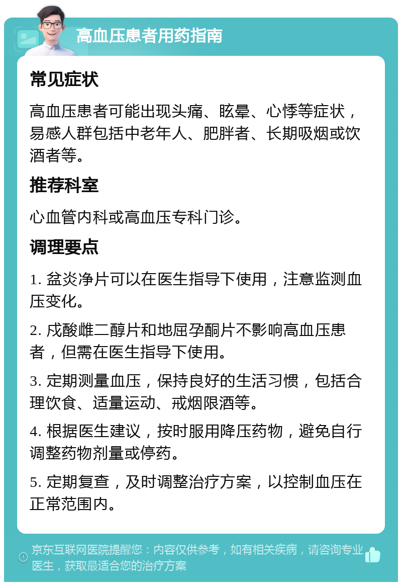 高血压患者用药指南 常见症状 高血压患者可能出现头痛、眩晕、心悸等症状，易感人群包括中老年人、肥胖者、长期吸烟或饮酒者等。 推荐科室 心血管内科或高血压专科门诊。 调理要点 1. 盆炎净片可以在医生指导下使用，注意监测血压变化。 2. 戍酸雌二醇片和地屈孕酮片不影响高血压患者，但需在医生指导下使用。 3. 定期测量血压，保持良好的生活习惯，包括合理饮食、适量运动、戒烟限酒等。 4. 根据医生建议，按时服用降压药物，避免自行调整药物剂量或停药。 5. 定期复查，及时调整治疗方案，以控制血压在正常范围内。