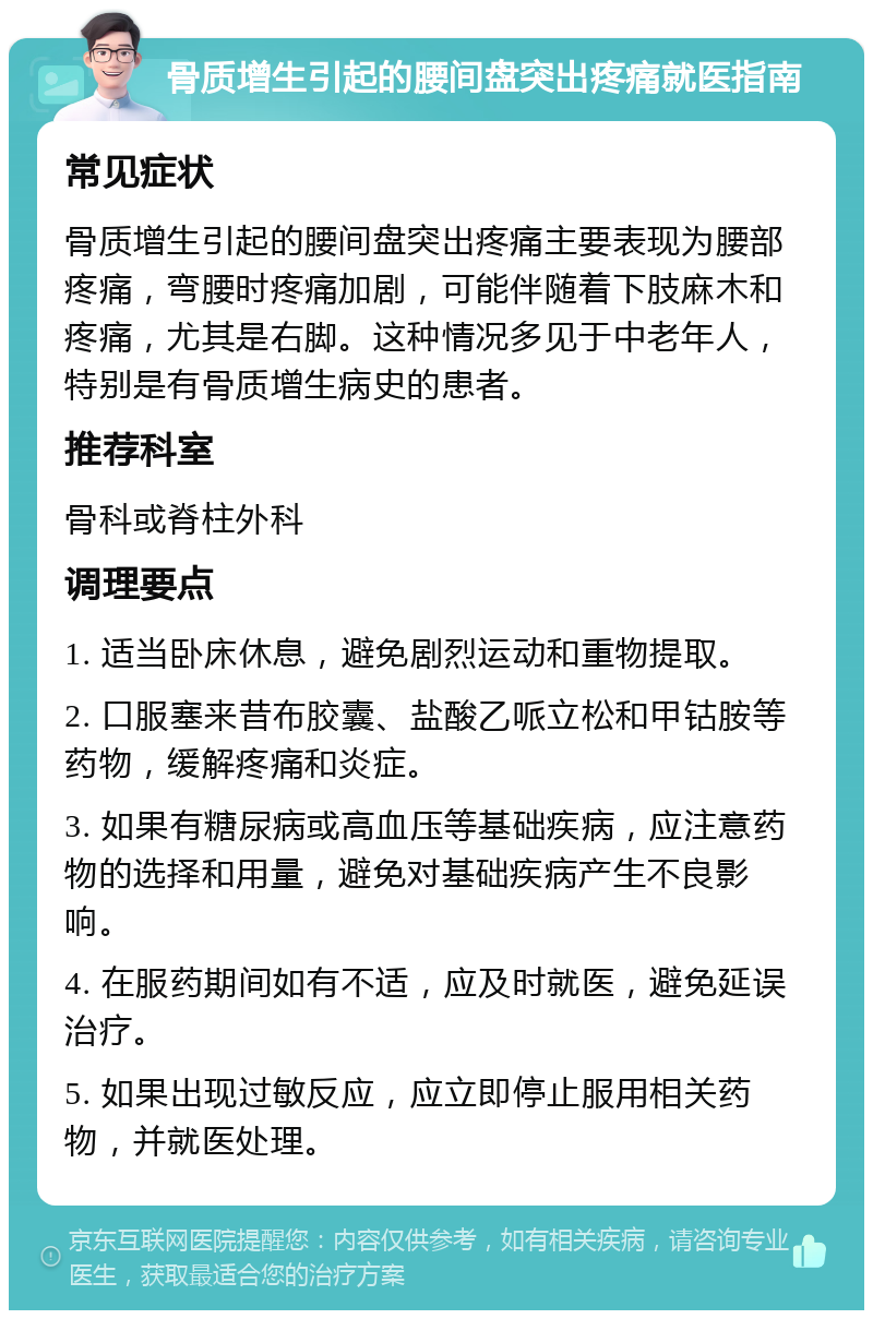 骨质增生引起的腰间盘突出疼痛就医指南 常见症状 骨质增生引起的腰间盘突出疼痛主要表现为腰部疼痛，弯腰时疼痛加剧，可能伴随着下肢麻木和疼痛，尤其是右脚。这种情况多见于中老年人，特别是有骨质增生病史的患者。 推荐科室 骨科或脊柱外科 调理要点 1. 适当卧床休息，避免剧烈运动和重物提取。 2. 口服塞来昔布胶囊、盐酸乙哌立松和甲钴胺等药物，缓解疼痛和炎症。 3. 如果有糖尿病或高血压等基础疾病，应注意药物的选择和用量，避免对基础疾病产生不良影响。 4. 在服药期间如有不适，应及时就医，避免延误治疗。 5. 如果出现过敏反应，应立即停止服用相关药物，并就医处理。