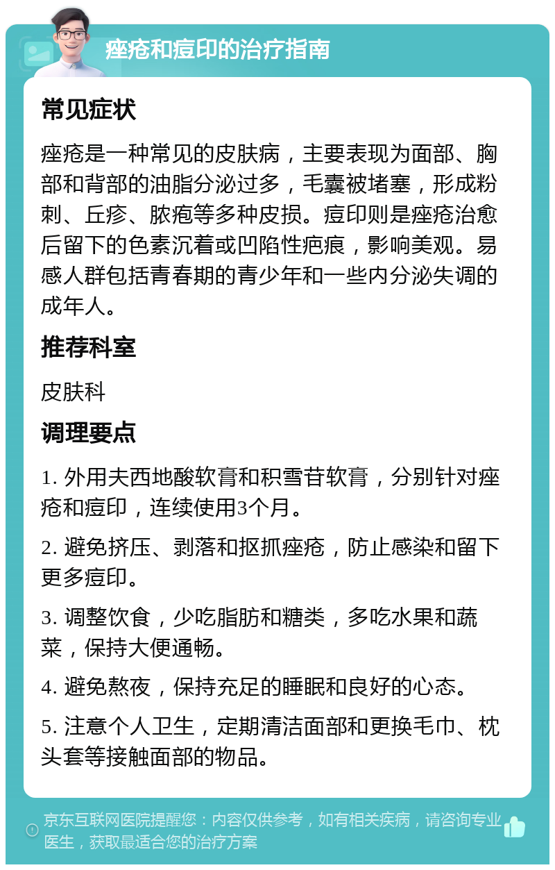 痤疮和痘印的治疗指南 常见症状 痤疮是一种常见的皮肤病，主要表现为面部、胸部和背部的油脂分泌过多，毛囊被堵塞，形成粉刺、丘疹、脓疱等多种皮损。痘印则是痤疮治愈后留下的色素沉着或凹陷性疤痕，影响美观。易感人群包括青春期的青少年和一些内分泌失调的成年人。 推荐科室 皮肤科 调理要点 1. 外用夫西地酸软膏和积雪苷软膏，分别针对痤疮和痘印，连续使用3个月。 2. 避免挤压、剥落和抠抓痤疮，防止感染和留下更多痘印。 3. 调整饮食，少吃脂肪和糖类，多吃水果和蔬菜，保持大便通畅。 4. 避免熬夜，保持充足的睡眠和良好的心态。 5. 注意个人卫生，定期清洁面部和更换毛巾、枕头套等接触面部的物品。