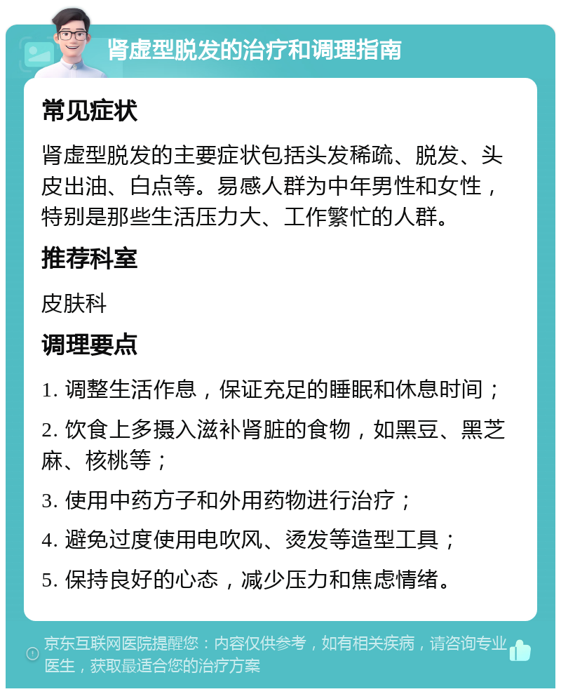 肾虚型脱发的治疗和调理指南 常见症状 肾虚型脱发的主要症状包括头发稀疏、脱发、头皮出油、白点等。易感人群为中年男性和女性，特别是那些生活压力大、工作繁忙的人群。 推荐科室 皮肤科 调理要点 1. 调整生活作息，保证充足的睡眠和休息时间； 2. 饮食上多摄入滋补肾脏的食物，如黑豆、黑芝麻、核桃等； 3. 使用中药方子和外用药物进行治疗； 4. 避免过度使用电吹风、烫发等造型工具； 5. 保持良好的心态，减少压力和焦虑情绪。