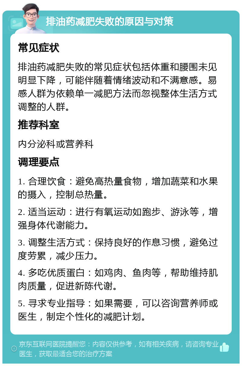 排油药减肥失败的原因与对策 常见症状 排油药减肥失败的常见症状包括体重和腰围未见明显下降，可能伴随着情绪波动和不满意感。易感人群为依赖单一减肥方法而忽视整体生活方式调整的人群。 推荐科室 内分泌科或营养科 调理要点 1. 合理饮食：避免高热量食物，增加蔬菜和水果的摄入，控制总热量。 2. 适当运动：进行有氧运动如跑步、游泳等，增强身体代谢能力。 3. 调整生活方式：保持良好的作息习惯，避免过度劳累，减少压力。 4. 多吃优质蛋白：如鸡肉、鱼肉等，帮助维持肌肉质量，促进新陈代谢。 5. 寻求专业指导：如果需要，可以咨询营养师或医生，制定个性化的减肥计划。