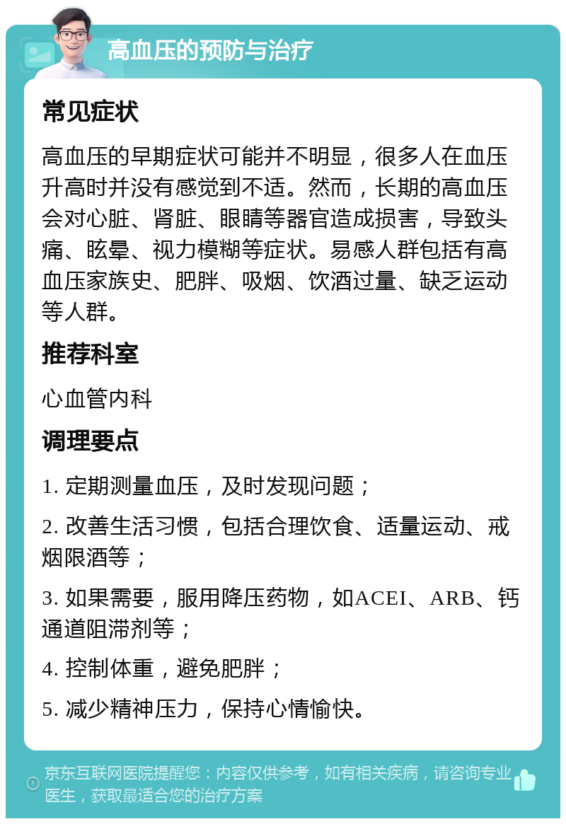 高血压的预防与治疗 常见症状 高血压的早期症状可能并不明显，很多人在血压升高时并没有感觉到不适。然而，长期的高血压会对心脏、肾脏、眼睛等器官造成损害，导致头痛、眩晕、视力模糊等症状。易感人群包括有高血压家族史、肥胖、吸烟、饮酒过量、缺乏运动等人群。 推荐科室 心血管内科 调理要点 1. 定期测量血压，及时发现问题； 2. 改善生活习惯，包括合理饮食、适量运动、戒烟限酒等； 3. 如果需要，服用降压药物，如ACEI、ARB、钙通道阻滞剂等； 4. 控制体重，避免肥胖； 5. 减少精神压力，保持心情愉快。