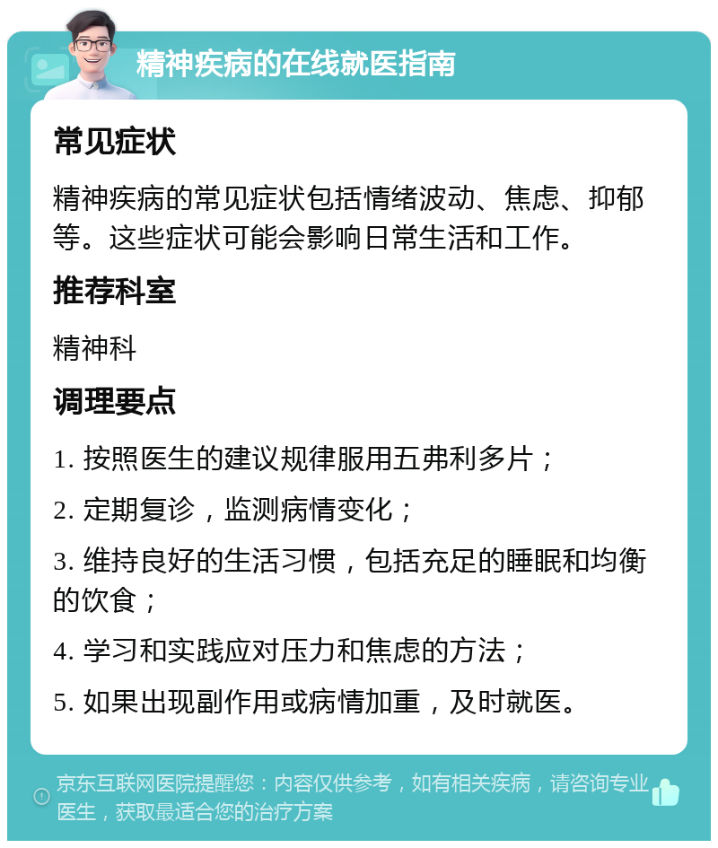 精神疾病的在线就医指南 常见症状 精神疾病的常见症状包括情绪波动、焦虑、抑郁等。这些症状可能会影响日常生活和工作。 推荐科室 精神科 调理要点 1. 按照医生的建议规律服用五弗利多片； 2. 定期复诊，监测病情变化； 3. 维持良好的生活习惯，包括充足的睡眠和均衡的饮食； 4. 学习和实践应对压力和焦虑的方法； 5. 如果出现副作用或病情加重，及时就医。