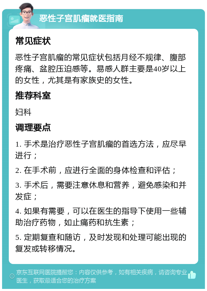 恶性子宫肌瘤就医指南 常见症状 恶性子宫肌瘤的常见症状包括月经不规律、腹部疼痛、盆腔压迫感等。易感人群主要是40岁以上的女性，尤其是有家族史的女性。 推荐科室 妇科 调理要点 1. 手术是治疗恶性子宫肌瘤的首选方法，应尽早进行； 2. 在手术前，应进行全面的身体检查和评估； 3. 手术后，需要注意休息和营养，避免感染和并发症； 4. 如果有需要，可以在医生的指导下使用一些辅助治疗药物，如止痛药和抗生素； 5. 定期复查和随访，及时发现和处理可能出现的复发或转移情况。