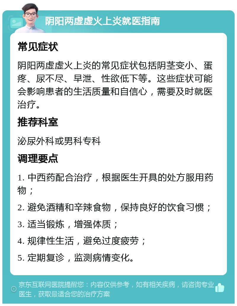 阴阳两虚虚火上炎就医指南 常见症状 阴阳两虚虚火上炎的常见症状包括阴茎变小、蛋疼、尿不尽、早泄、性欲低下等。这些症状可能会影响患者的生活质量和自信心，需要及时就医治疗。 推荐科室 泌尿外科或男科专科 调理要点 1. 中西药配合治疗，根据医生开具的处方服用药物； 2. 避免酒精和辛辣食物，保持良好的饮食习惯； 3. 适当锻炼，增强体质； 4. 规律性生活，避免过度疲劳； 5. 定期复诊，监测病情变化。