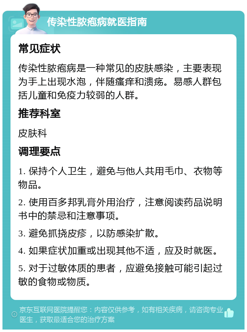 传染性脓疱病就医指南 常见症状 传染性脓疱病是一种常见的皮肤感染，主要表现为手上出现水泡，伴随瘙痒和溃疡。易感人群包括儿童和免疫力较弱的人群。 推荐科室 皮肤科 调理要点 1. 保持个人卫生，避免与他人共用毛巾、衣物等物品。 2. 使用百多邦乳膏外用治疗，注意阅读药品说明书中的禁忌和注意事项。 3. 避免抓挠皮疹，以防感染扩散。 4. 如果症状加重或出现其他不适，应及时就医。 5. 对于过敏体质的患者，应避免接触可能引起过敏的食物或物质。