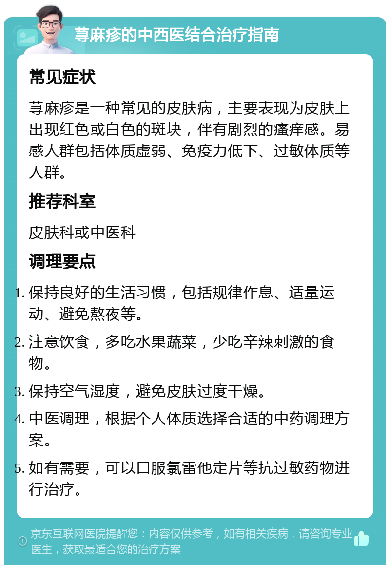 荨麻疹的中西医结合治疗指南 常见症状 荨麻疹是一种常见的皮肤病，主要表现为皮肤上出现红色或白色的斑块，伴有剧烈的瘙痒感。易感人群包括体质虚弱、免疫力低下、过敏体质等人群。 推荐科室 皮肤科或中医科 调理要点 保持良好的生活习惯，包括规律作息、适量运动、避免熬夜等。 注意饮食，多吃水果蔬菜，少吃辛辣刺激的食物。 保持空气湿度，避免皮肤过度干燥。 中医调理，根据个人体质选择合适的中药调理方案。 如有需要，可以口服氯雷他定片等抗过敏药物进行治疗。