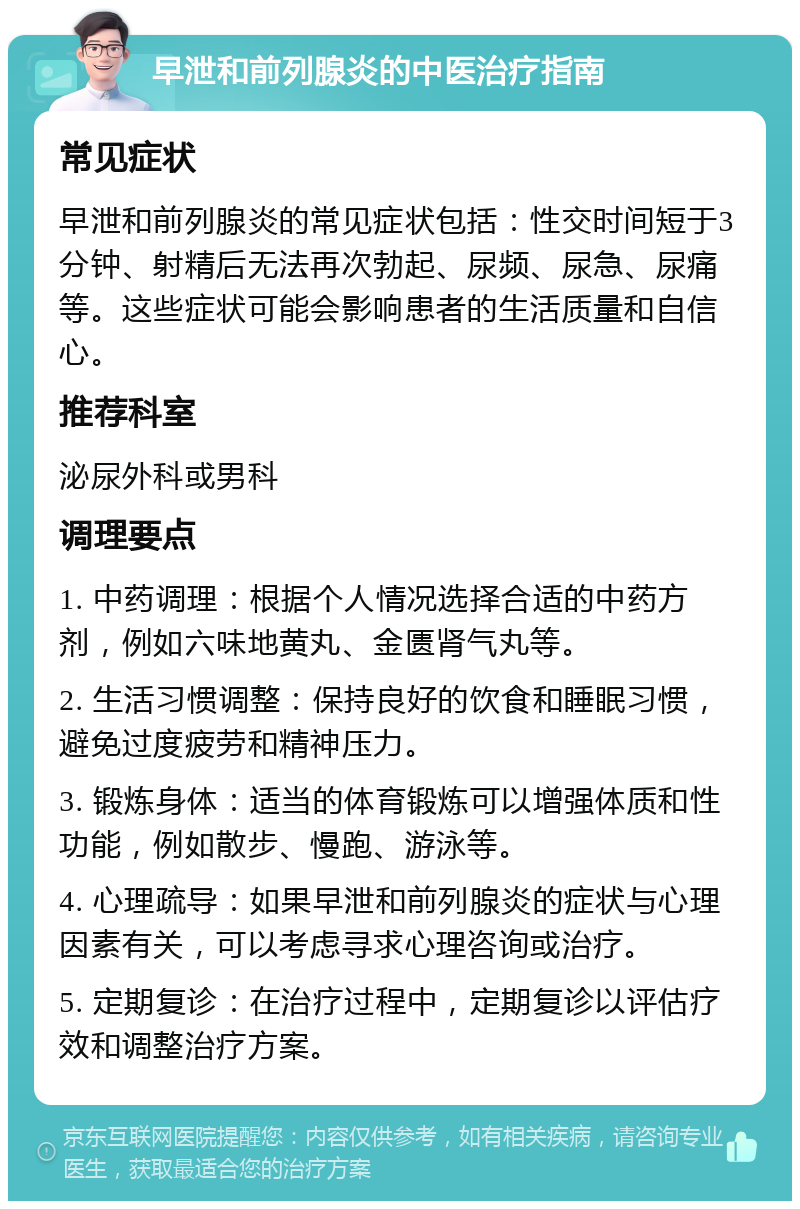 早泄和前列腺炎的中医治疗指南 常见症状 早泄和前列腺炎的常见症状包括：性交时间短于3分钟、射精后无法再次勃起、尿频、尿急、尿痛等。这些症状可能会影响患者的生活质量和自信心。 推荐科室 泌尿外科或男科 调理要点 1. 中药调理：根据个人情况选择合适的中药方剂，例如六味地黄丸、金匮肾气丸等。 2. 生活习惯调整：保持良好的饮食和睡眠习惯，避免过度疲劳和精神压力。 3. 锻炼身体：适当的体育锻炼可以增强体质和性功能，例如散步、慢跑、游泳等。 4. 心理疏导：如果早泄和前列腺炎的症状与心理因素有关，可以考虑寻求心理咨询或治疗。 5. 定期复诊：在治疗过程中，定期复诊以评估疗效和调整治疗方案。